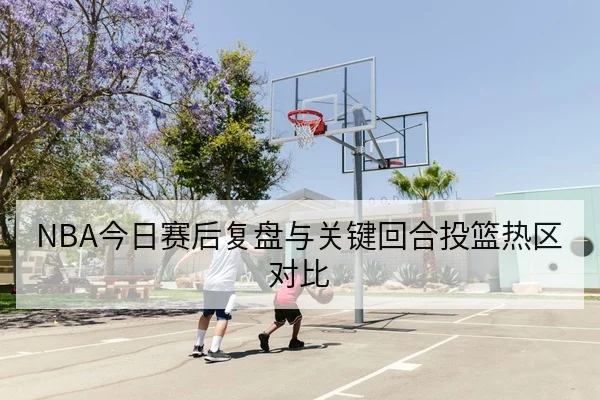 NBA今日赛后复盘与关键回合投篮热区对比