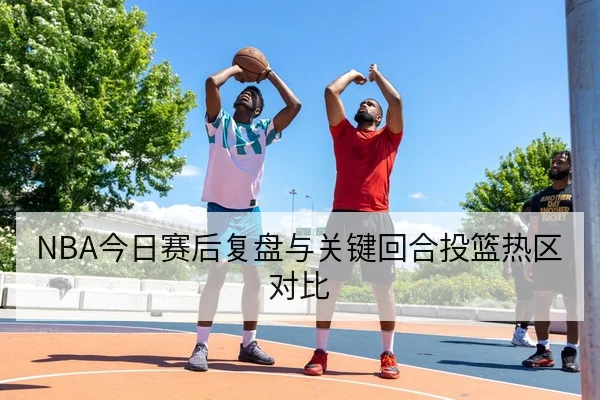 NBA今日赛后复盘与关键回合投篮热区对比